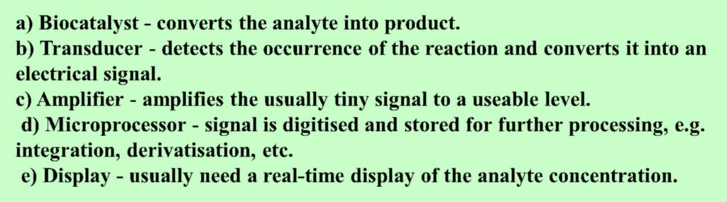 b) Transducer - detects the occurrence of the reaction and converts it into an electrical signal. c) Amplifier - amplifies the usually tiny signal to a useable level.