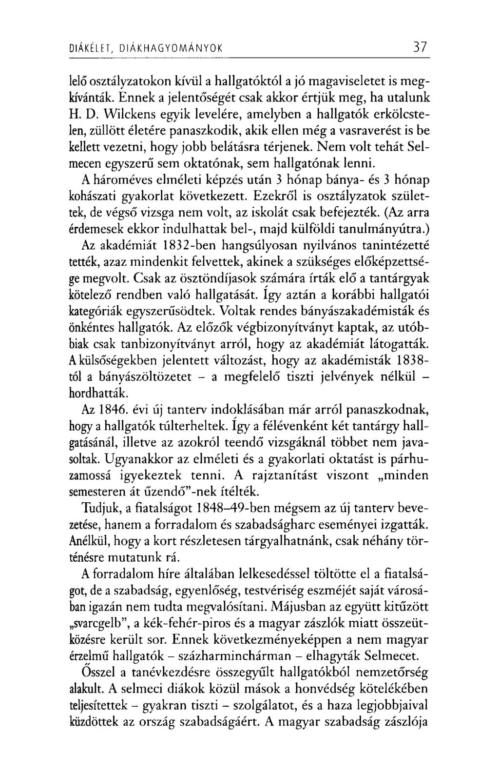 DIÁKÉLET, D IÁ K H A G Y O M Á N Y O K 37 lelő osztályzatokon kívül a hallgatóktól a jó magaviseletet is megkívánták. Ennek a jelentőségét csak akkor értjük meg, ha utalunk H. D. Wilckens egyik levelére, amelyben a hallgatók erkölcstelen, züllött életére panaszkodik, akik ellen még a vasraverést is be kellett vezetni, hogy jobb belátásra térjenek.