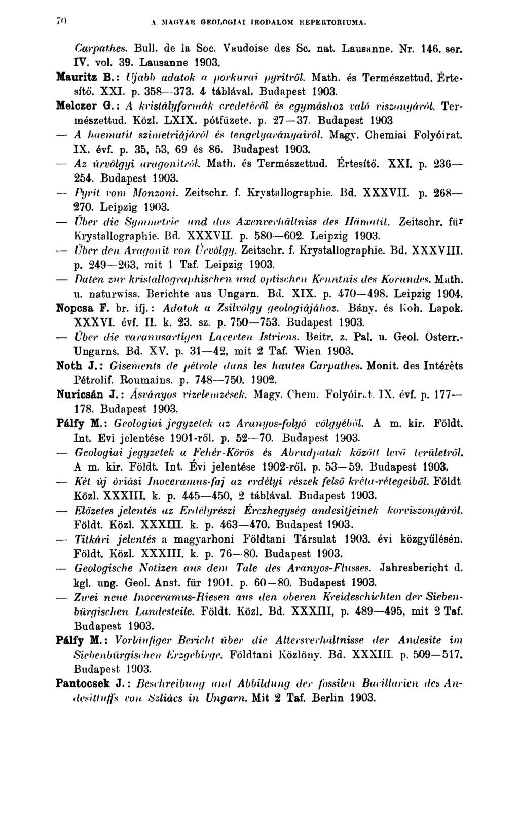 70 A MAGYAR GEOLOGÍAI IRODALOM REPERTÓRIUMA. Carpat.hes. Bull. de la Soc. Vaudoise des Sc. nat. Lausanne. Nr. 146. ser. IV. vol. 39. Lausanne Mauritz B.: Ujabh adatok a porkurai pyritröl.