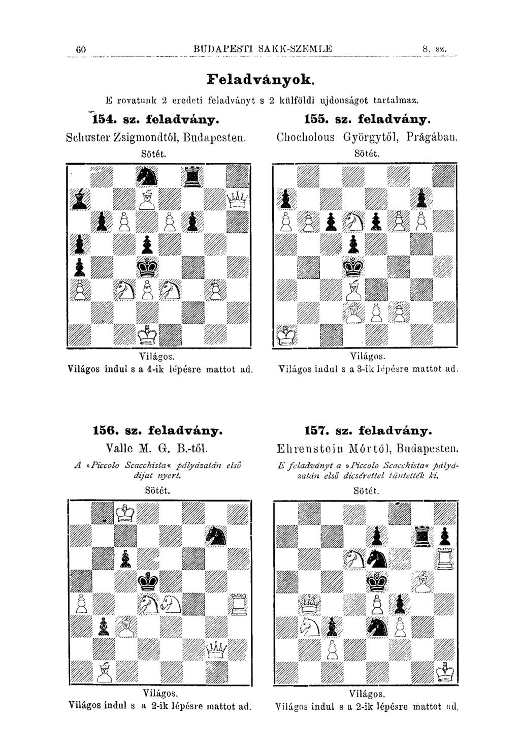 60 BUDAPESTI SAKK-SZKMLE 8. s//. Feladványok. E rovatunk 2 eredeti feladványt s 2 külföldi ujdonságot tartalmaz. 154. sz. feladvány. 155. sz. feladvány. Schuster Zsigmondtól, Budapesten.