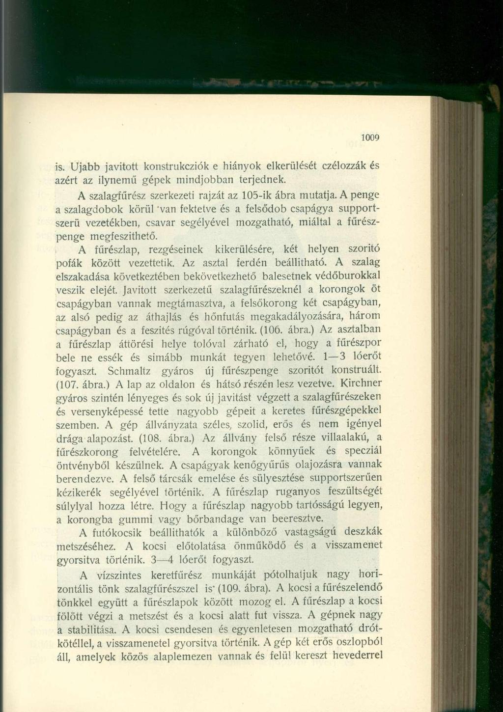 1009 is. Ujabb javított konstrukcziók e hiányok elkerülését czélozzák és azért az ilynemű gépek mindjobban terjednek. A szalagfűrész szerkezeti rajzát az 105-ik ábra mutatja.