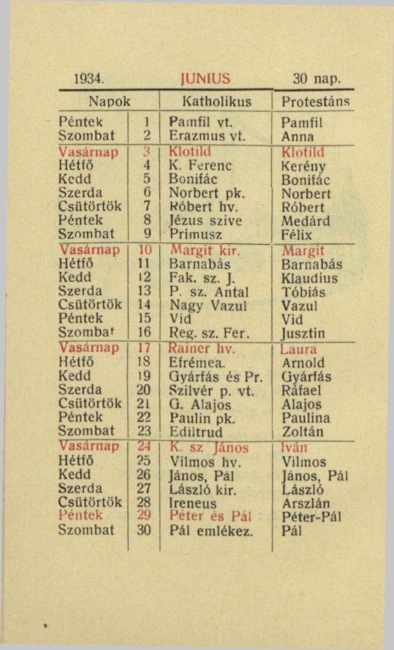 1934. IUN1US 30 nap. Napok Katholikus Protestáns 1 Painfil vt. Pamfil Szombat 2 Erazmus vt. Anna Vasárnap Klotild Klotild Hétfő 4 K. Ferenc Kerény 5 Bonifác Bonifác 6 Norbert pk. Norbert 7 Wóbert liv.