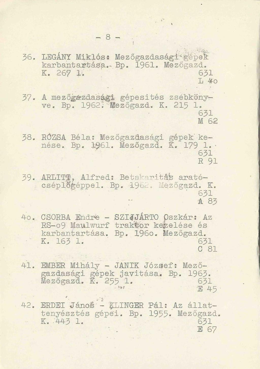 - 8 -. 36. LEGÁNY Miklós? Mezőgazdaságigéped karbantart ás a.. - Bp. 1961. Mezőgazd. K. 26? 1. ' 631 L *o 37. A mezőgazdasági gépesités zsebkönyve. Bp. 1962;"Hffezőgazd. K. 215 1. 631 M 62 38.