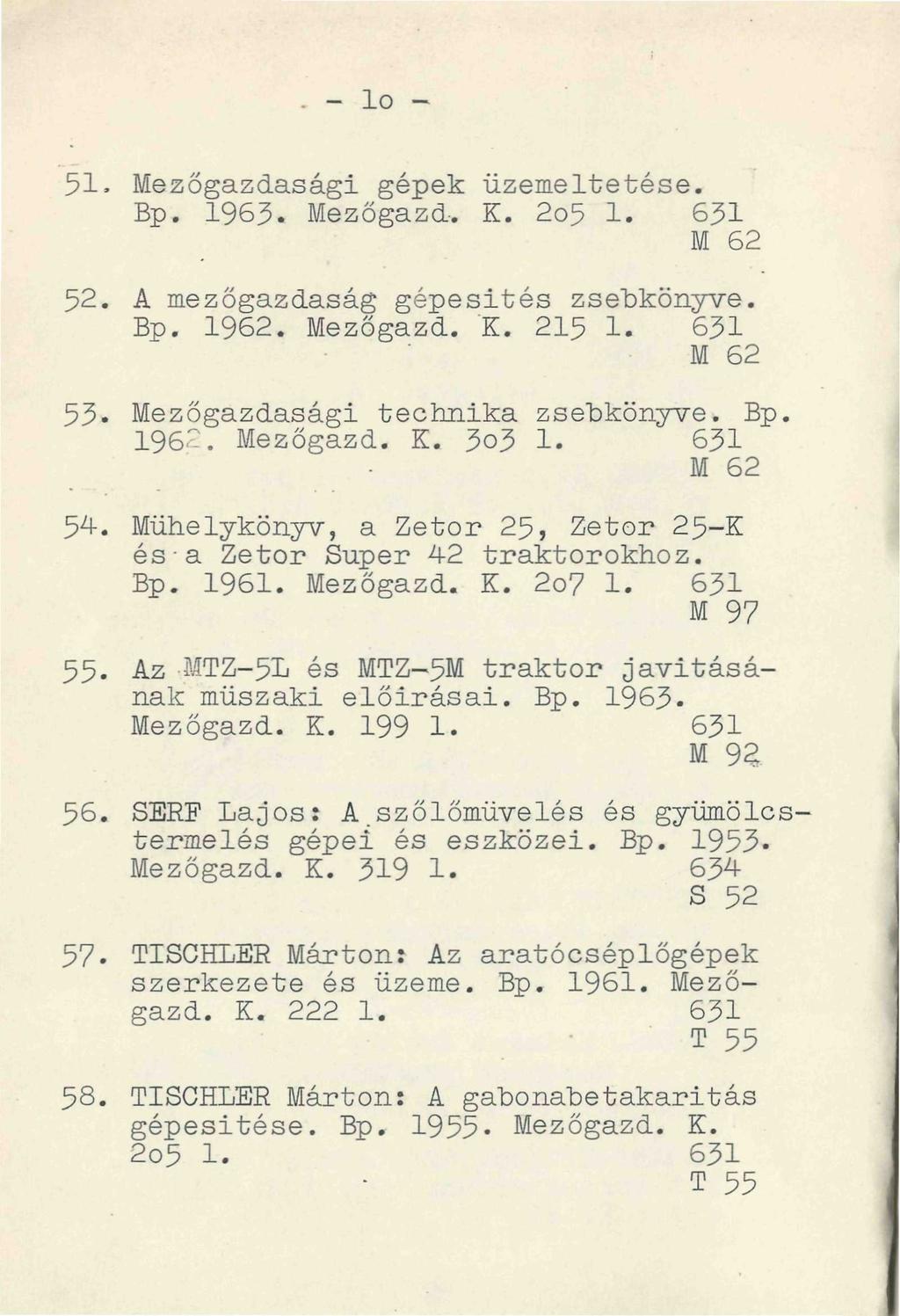 - lo - 51. Mezőgazdasági gépek üzemeltetése. Bp. 1963. Mezőgazd. K. 2o5 1. 631 M 62 52. A mezőgazdaság gépesítés zsebkönyve. Bp. 1962. Mezőgazd. K. 215 1.