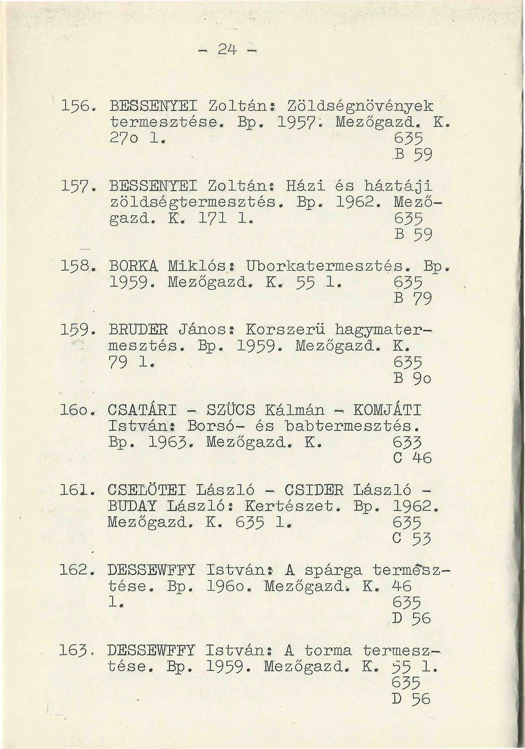 - 24-156. BESSENYEI Zoltán: Zöldségnövények termesztése. Bp. 1957 Mezőgazd. K. 27o 1. 635 B 59 157. BESSENYEI Zoltán: Házi és háztáji zöldségtermesztés. Bp. 1962. Mezőgazd. K. 171 1. 635 B 59 158.
