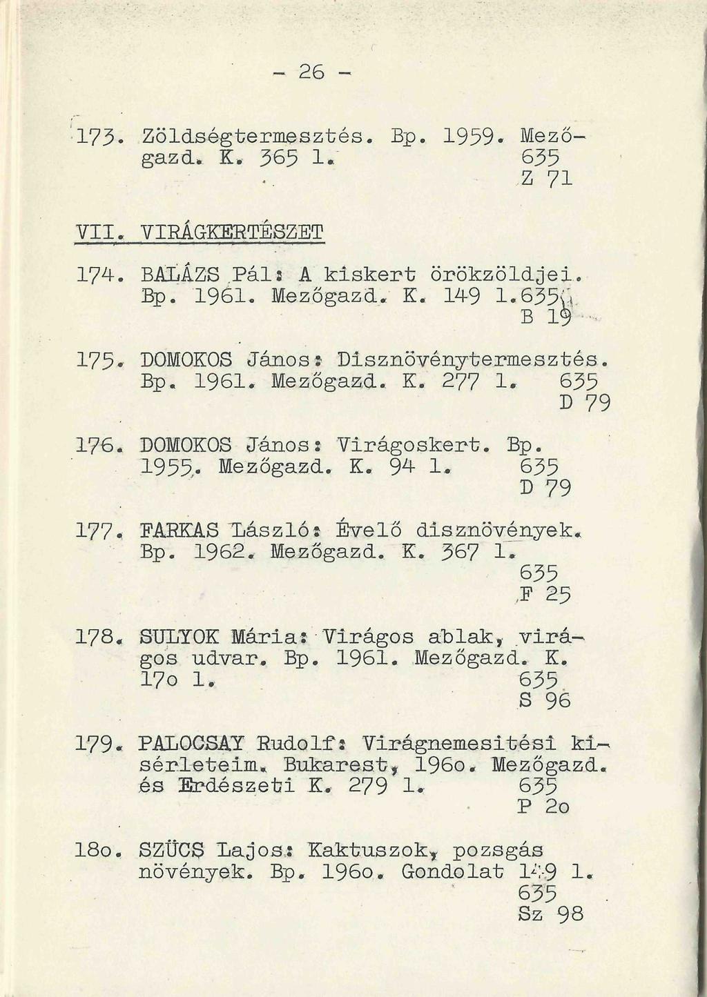 - 26 - ' 173 Zöldségtermesztés. Bp. 1959- Mezőgazd. K. 365 1." 635,Z 71 VII. VIRÁGKERTÉSZET 174. BALÁZS Páls A kiskert örökzöldjei. Bp. 1961. Mezőgazd. K. 149 1.635u B 19 175.
