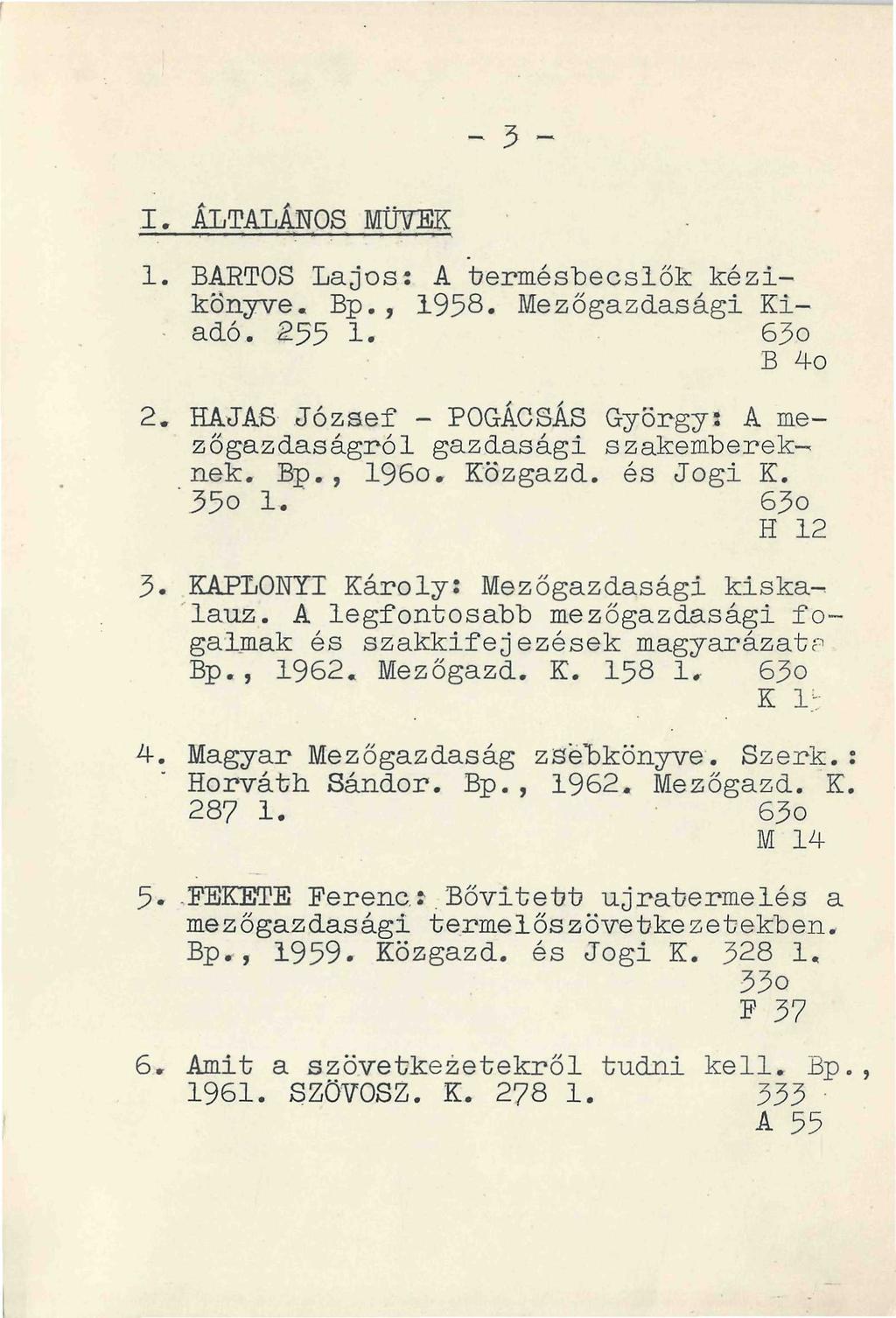 I. ÁLTALÁNOS MÜVEK 1. BARTOS Lajos: A termésbecslők kézikönyve. Bp., 1958. Mezőgazdasági Ki- - adó. 255 1.. 63o B 4o 2. HAJAS József - POGÁCSÁS György: A mezőgazdaságról gazdasági szakembereknek. Bp., 196o.