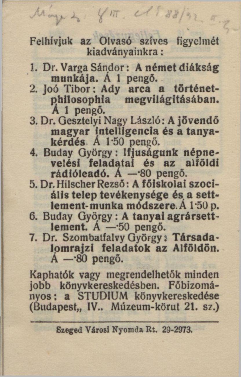 Felhívjuk az Olvasó szíves figyelmét kiadványainkra: 1. Dr. Varga Sándor: A német diákság munkája. Á 1 pengő. 2. Joó Tibor: Ady arca a történetphllosophia megvilágításában. A 1 pengő. 3. Dr. Gesztelyi Nagy László: A jövendő magyar intelligencia és a tanyakérdés Á 1-50 pengő.