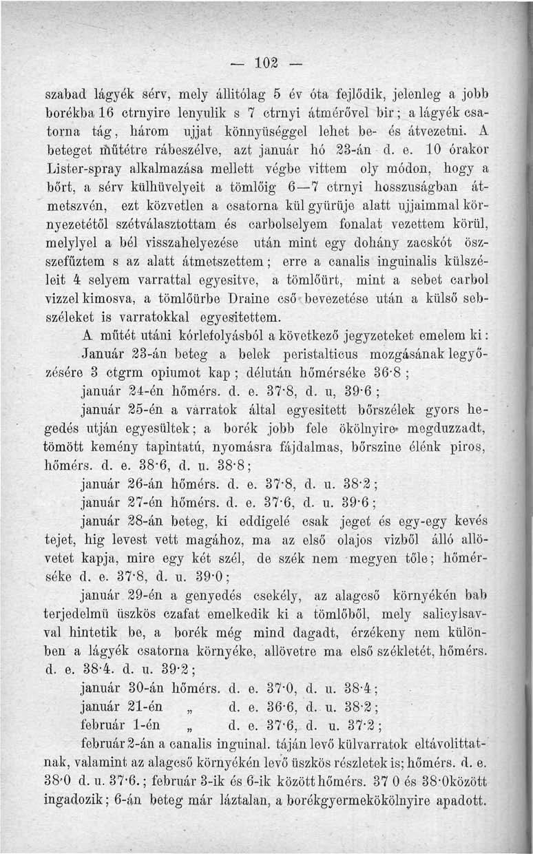 102 - szabad lág - yék sérv, mely állitólag 5 év óta fejlődik, jelenleg a jobb borékbal6 etrnyire lenyúlik s 7 ctrnyi átmérővel bir; a lágyék csatorna tág, három ujjat könnyűséggel lehet be- ós