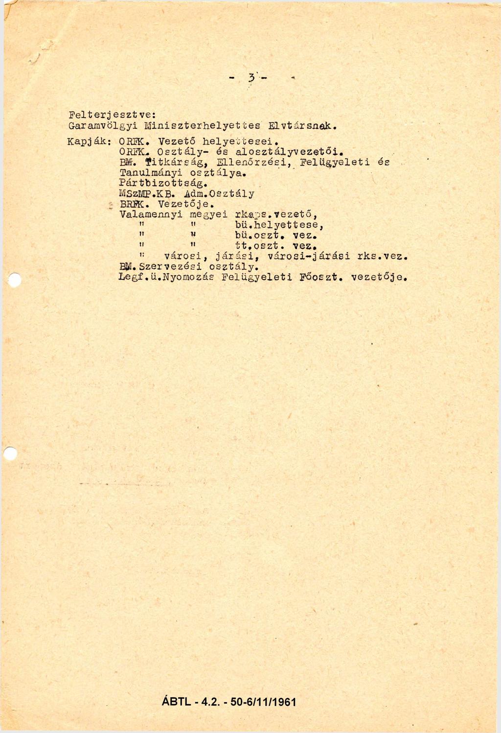 - 3 - Felterje sztve: Garamvölgyi Miniszterhelyettes Elvtársnak. Kapják: ORFK. Vezető helyettesei ORFK. Osztály- és alosztályvezetői. BM. Titkárság, Ellenőrzési, Felügyeleti és Tanulmányi osztálya.