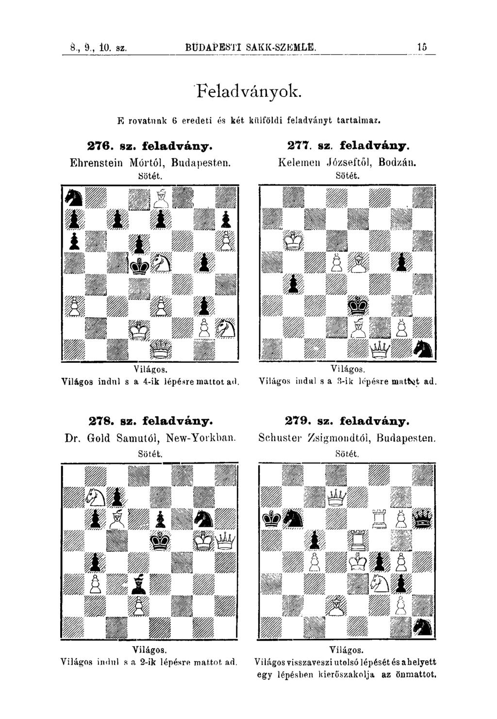 8., 9., 10. FIz. BUDAPESTI SAKK-SZEMLE. ÍB Feladványok. E rovatunk 6 eredeti és két kiilföldi feiadványt tartalma?. 276. sz. feladvány. Ehrenstein Mórtól, Budapesten. Sötét. 277. sz. feladvány. Keleinen J'ózseftől, Bodzán.
