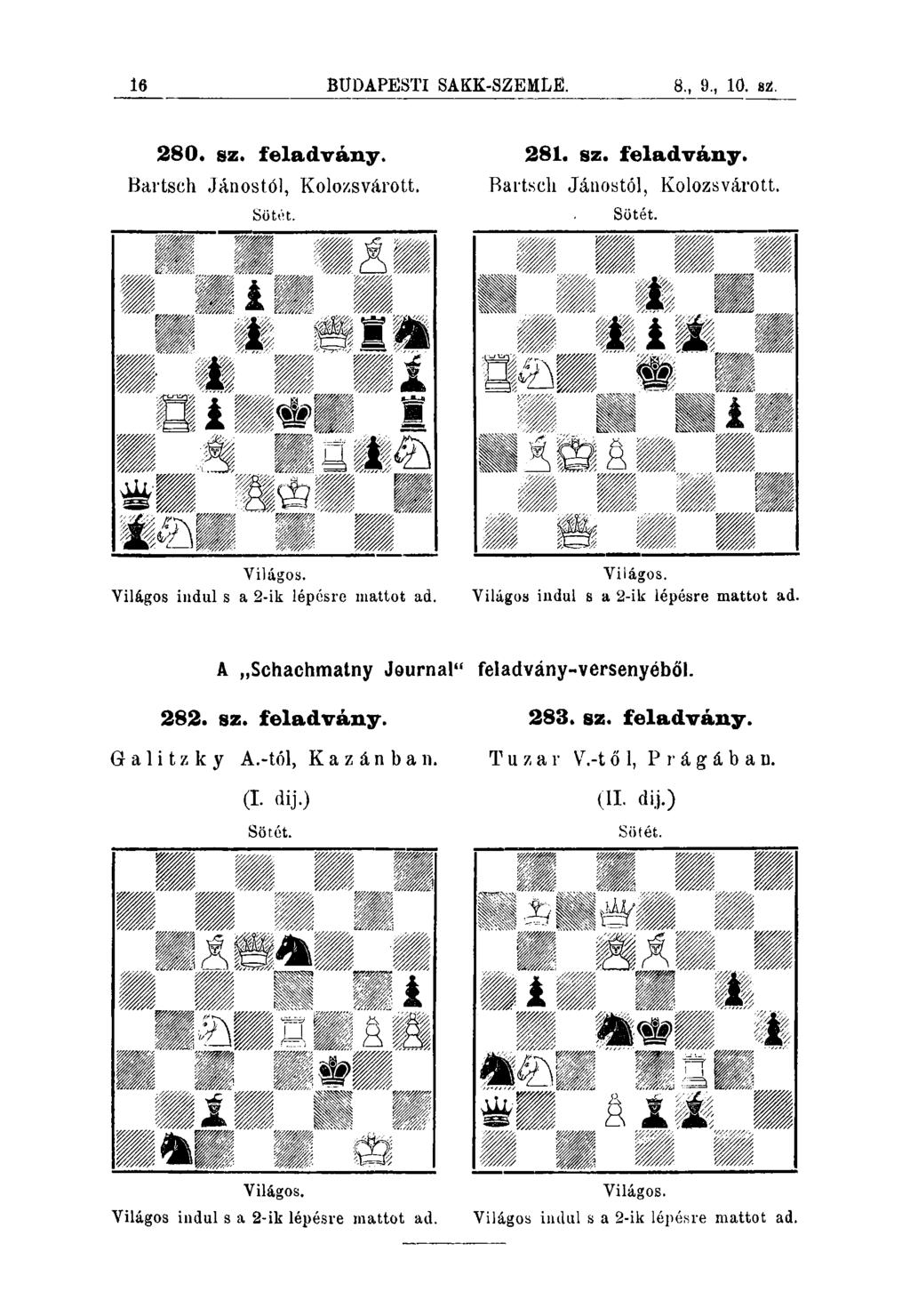 16 BUDAPESTI SAKK-SZEMLfí. 8., 9., 10. sz:. 280. sz. feladvány* 281. sz. feladvány. Bartsch Jánostól, Kolozsvárott. Bartsch Jánostól, Kolozsvárott. Söté.t. Sötét. Yilágos.