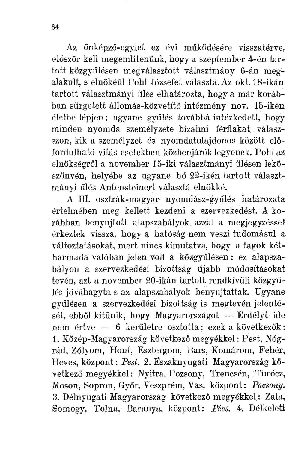 64 Az önképző-egylet ez évi működésére visszatérve, először kell meg'említenünk, hogya szeptember 4-én tartott közgyl'ílésen megválasztott választmány 6-án meg~ alakult, selnökéül Pohl Józsefet