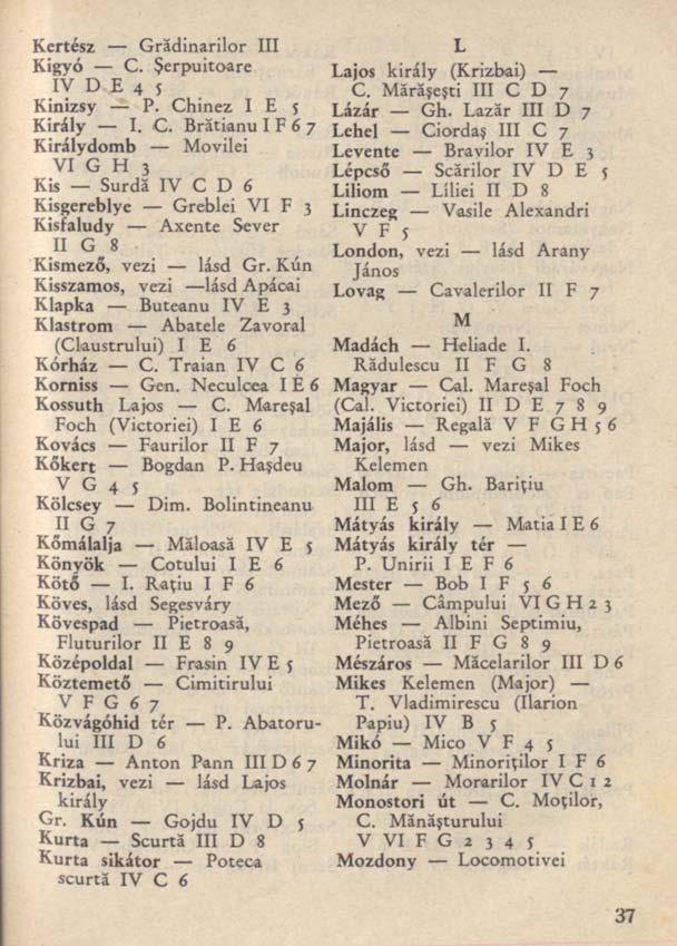 Kertész Grădinarilor III Kigyó C. Şerpuitoare IV D E 4 5 Kinizsy P. Chinez I E 5 Király I. C. Brătianu I F 6 7 Királydomb Movilei VIGH j Kis Surdă IV C D 6 Kisgereblye Greblei VI F 3 Kisfaludy Axente Sever II G^8 Kismező, vezi lásd Gr.