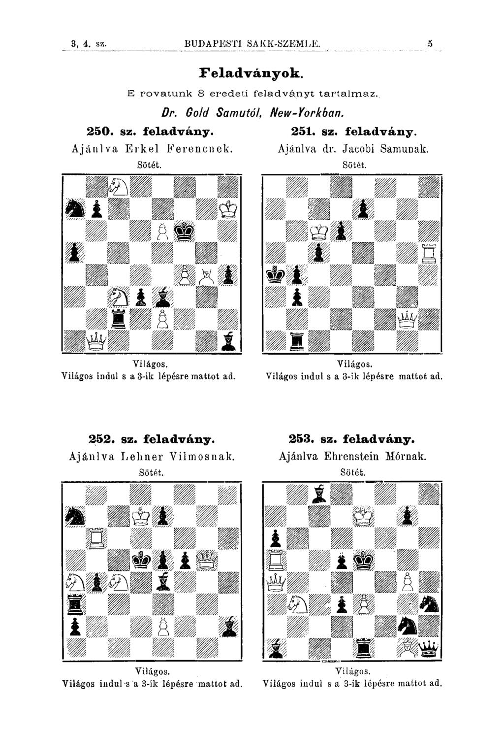 3, 4. sz. BUDAPESTI SAKK-SZEMLK Feladványok. E rovatunk 8 eredeli feladváriyt tartalrriaz.. 250. sz. feladvány. Ajánlva Erkel Ferencnek. Sötét. Dr. Gold Samutó/, New-Yorkban. 251. sz. feladvány. Ajánlva dr.