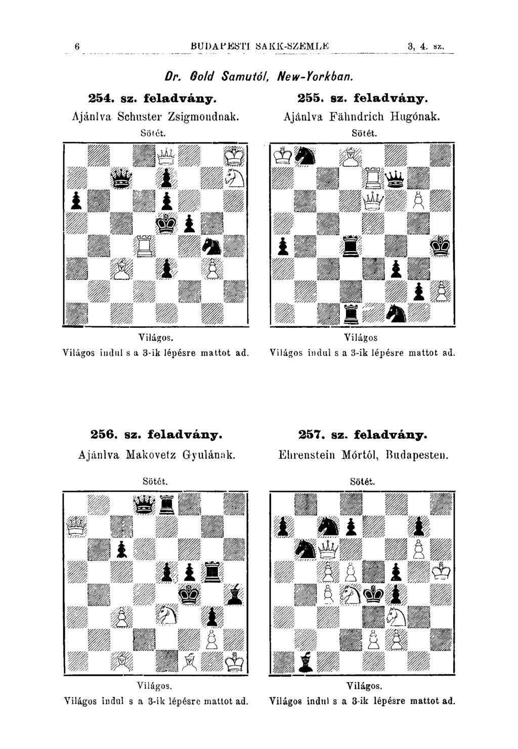 6 BUDAPESTI SAKK-SZEMLE, 1, 2. sz. 254. sz. feladvány. Ajánlva Schuster Zsigmondnak. Sötct. Dr. Oolcl Samutóf, New-Yorkban. 255. sz. feladvány. Ajánlva Fáhndrich Hugónak. Sötét. Világos.