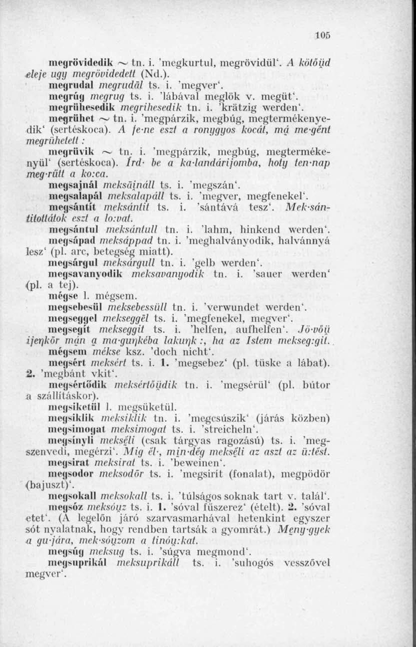 105 megrövidcdik ~ tn. i. 'megkurtul, megrövidül*. A kölóijd eleje ugy mcgrötndedell (Nd.). megrínia! megrudcil ts. i. 'megver'. megrúg megrúg ts. i. 'lábával meglök v. megüt'.