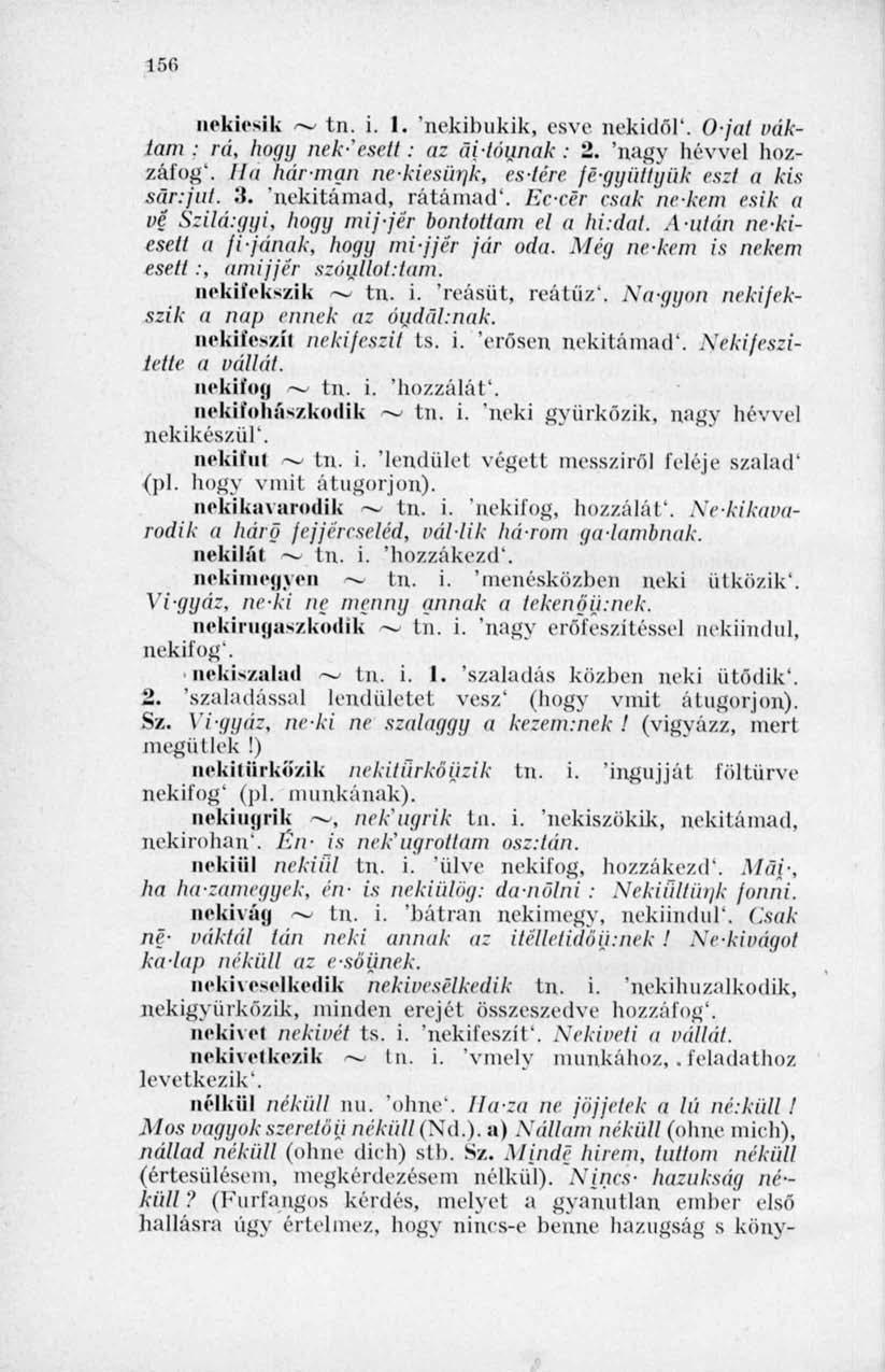 150 nekiesik ~ tn. i. 1. 'nekibukik, esve nekidől'. Ojal váklam : rá, hogy nek-'esett: az ai-lóunak : 2. 'nagy hévvel hozzáfog*. Ha hárman nekiesünk, estére fé-ggüllyük eszi a kis sár:fut. 3.