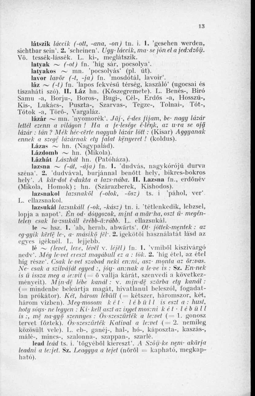 13 látszik láccik (-ott, -(ina, -on) tn. i. I. 'gesehen werden, sichtbar scin'. '2. 'scheinen'. Úgy- láccik, ina- sc jön el a jed:dzöü. Vö. tessék-lássék. L. ki-, meglátszik. latyak ~ (-ol) In.