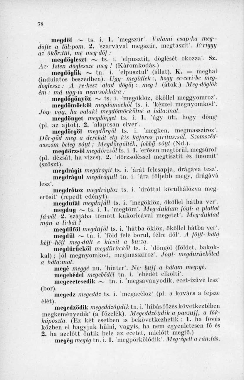78 megdöf ts. i. 1. 'megszúr*. Valami csap-ka megdöfte a tül'pom. 2. "szarvával megszúr, megtaszít'. Eriggy az ökör: lül, mé meg'döf: Ilicgdüglcszl ~ ts. í. 'elpusztít, döglését okozza'. Sz.