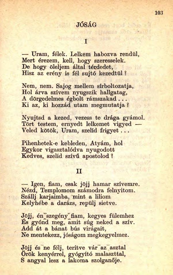 103 JÓSÁG Uram, félek. Lelkem habozva rendül, Mert érezem, kell, hogy szeresselek. De hogy öleljem által térdedet, Hisz az erény is fél sújtó kezedtől? Nem, nem.