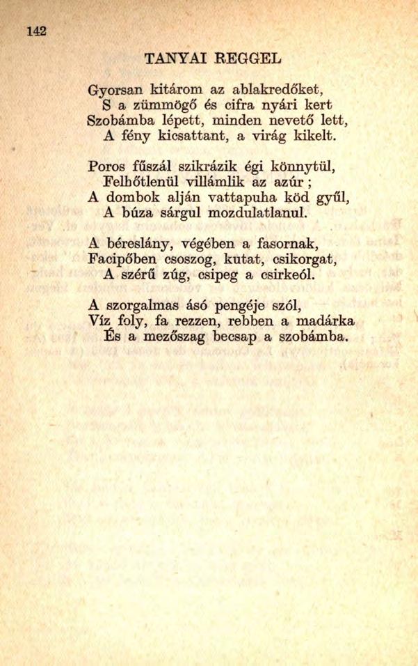 142 TANYAI REGGEL Gyorsan kitárom az ablakredőket, S a zümmögő és cifra nyári kert Szobámba lépett, minden nevető lett, A fény kicsattant, a virág kikelt.