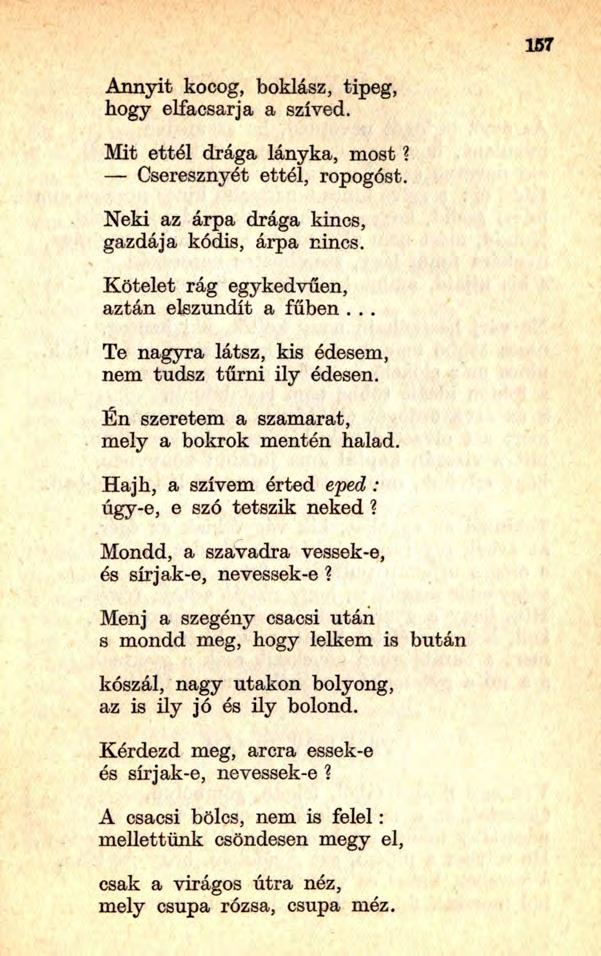 167 Annyit kocog, boklász, tipeg, hogy elfacsarja a szíved. Mit ettél drága lányka, most? Cseresznyét ettél, ropogóst. Neki az árpa drága kincs, gazdája kódis, árpa nincs.