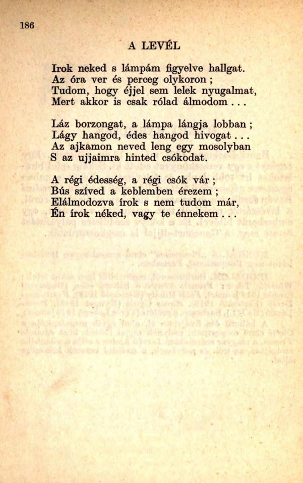 186 A LEVÉL írok neked s lámpám figyelve hallgat. Az óra ver és perceg olykoron ; Tudom, hogy éjjel sem lelek nyugalmat, Mert akkor is csak rólad álmodom.