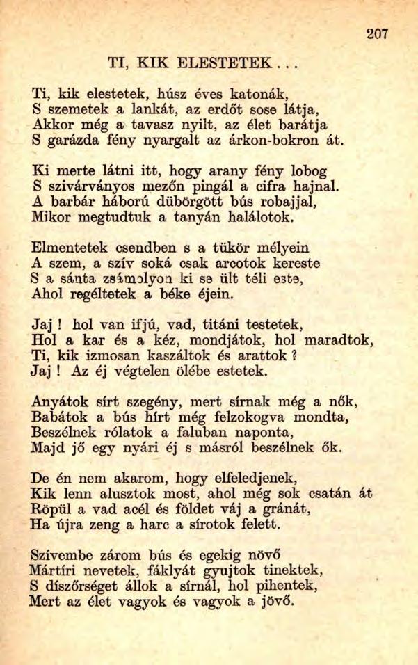 207 TI, K IK ELESTETEK... Ti, kik elestetek, húsz éves katonák, S szemetek a lankát, az erdőt sose látja, Akkor még a tavasz nyílt, az élet barátja S garázda fény nyargalt az árkon-bokron át.
