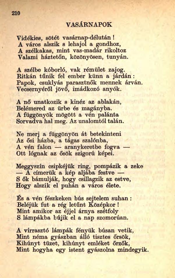 21 0 VASÁRNAPOK Vidékies, sötét vasárnap-délután! A város alszik s lehajol a gondhoz, A szélkakas, mint vas-madár rikoltoz Valami háztetőn, közönyösen, tunyán. A szélbe kóborló, vak rémület zajog.