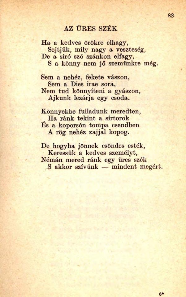 6* 83 AZ ÜRES SZÉK Ha a kedves örökre elhagy, Sejtjük, mily nagy a veszteség, De a síró szó szánkon elfagy, S a könny nem jő szemünkre még.