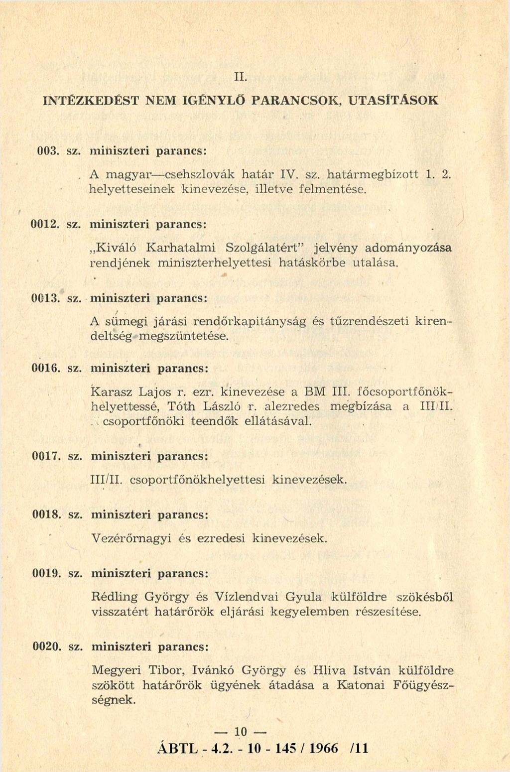 II. INTÉZKEDÉST NEM IGÉNYLŐ PARANCSOK, UTASÍTÁSOK 003. sz. miniszteri parancs: A m agyar- csehszlovák határ IV. sz. határm egbízott 1. 2. helyetteseinek kinevezése, illetve felmentése. 0012. sz. miniszteri parancs: Kiváló Karhatalm i Szolgálatért jelvény adományozása rendjének m iniszterhelyettesi hatáskörbe utalása.