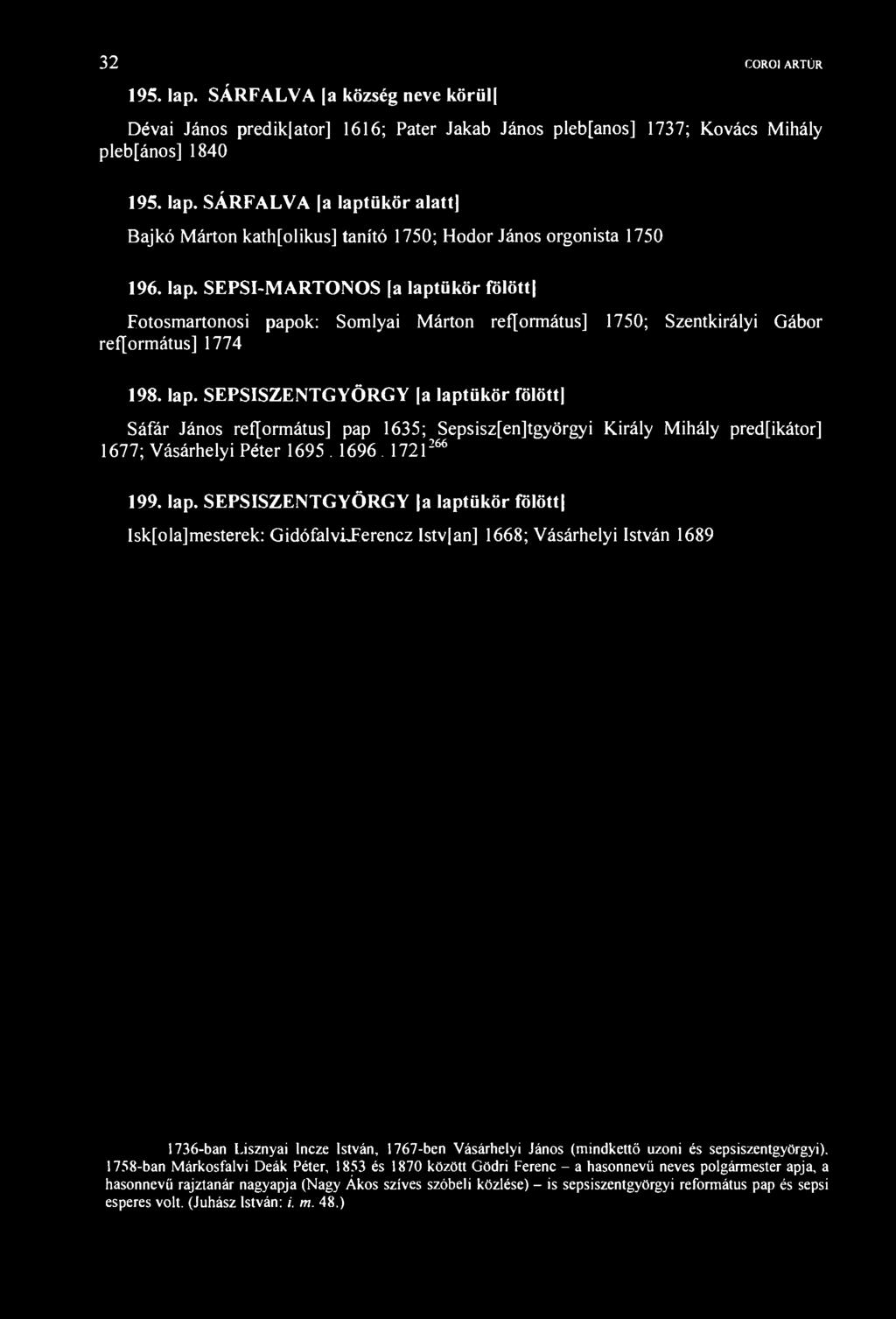 32 COROl ARTÚR 195. lap. SÁRFALVA a község neve körül Dévai János predikjator] 1616; Páter Jakab János plebfanos] 1737; Kovács ihály plebfános] 1840 195. lap. SÁRFALVA [a laptükör alatt) Bajkó árton kath[olikus] tanító 1750; Hodor János orgonista 1750 196.