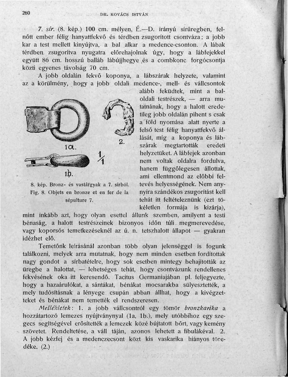 260 DR. KOVÁCS ISTVÁN 7. sír. (8. kép.) 100 cm. mélyen, É. D. irányú sírüregben, felnőtt ember félig hanyattfekvő és térdben zsugorított csontváza; a jobb kar a test mellett kinyújtva, a bal alkar a medence-csonton.