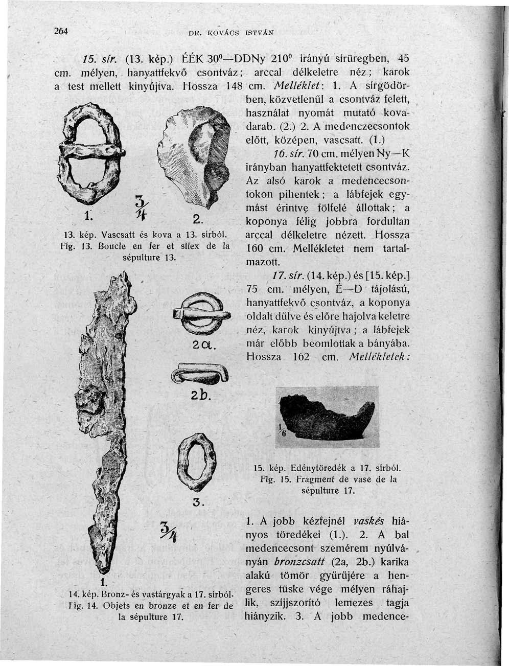 264 DR. KOVÁCS ISTVÁN 15. SÍK (13. kép.) ÉÉK 30 D DNy 210 irányú sírüregben, 45 cm. mélyen, hanyattfekvő csontváz ; arccal délkeletre néz ; karok a test mellett kinyújtva. Hossza 148 cm. Melléklet: 1.