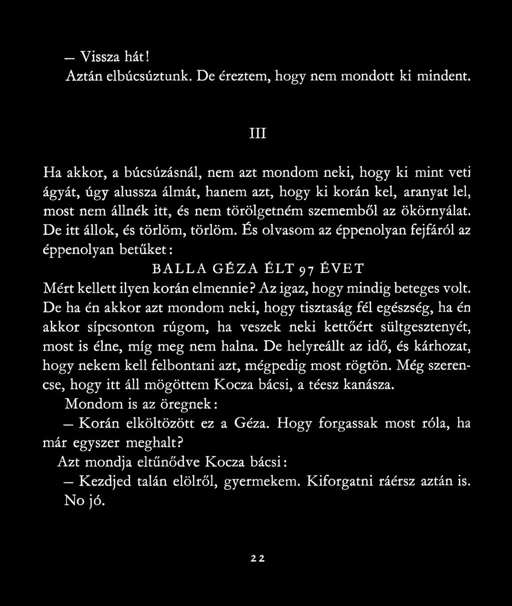 ökörnyálat. De itt állok, és törlőm, törlőm. És olvasom az éppenolyan fejfáról az éppenolyan betűket: BÁLLÁ GÉZA ÉLT 97 ÉVET Mért kellett ilyen korán elmennie? Az igaz, hogy mindig beteges volt.