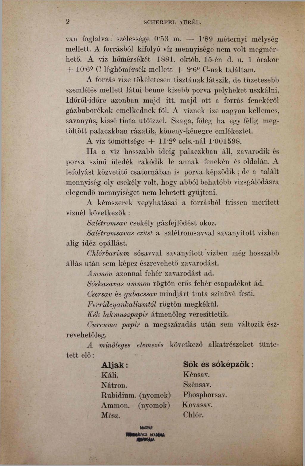 2 SCHERFEL AURÉL. van foglalva: szélessége 0 53 m. Г89 méternyi mélység mellett. A forrásból kifolyó víz mennyisége nem volt megmérhető. A víz hőmérsékét 1881. októb. 15-én cl. u.