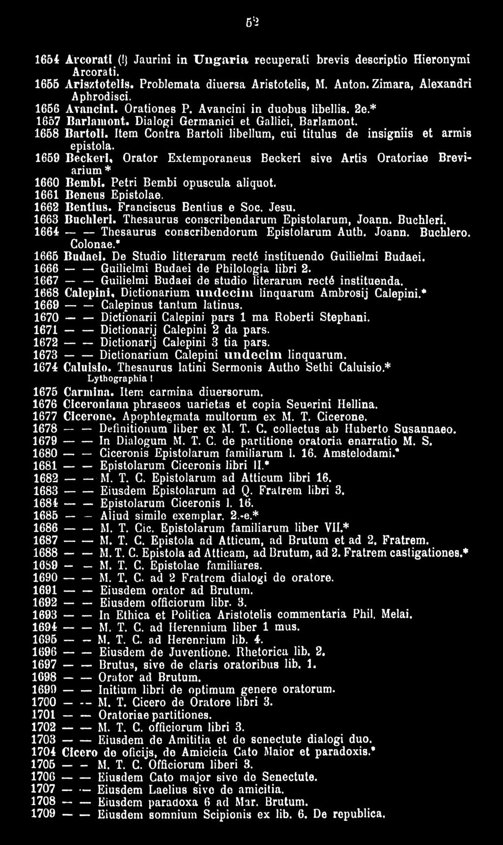 1659 Beckeri, Orator Extemporaneus Beckeri sive Artis Oratoriae Breviarium* 1660 Bembi. Petri Bembi opuscula aliquot. 1661 Bcncus Epistolae. 1662 Bentius. Franciscus Bentius e Soc. Jesu.