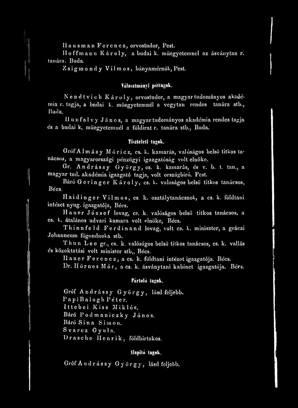 II u n f a 1v y J á n o s, a magyar tudományos akadémia rendes tagja és a budai k, műegyetemnél a földirat r. tanára stb., Buda. Tiszteleti tagok. GrófAlmásy Móricz, cs. k. kamarás, valóságos belső titkos tanácsos, a magyarországi pénzügyi igazgatóság volt elnöke.
