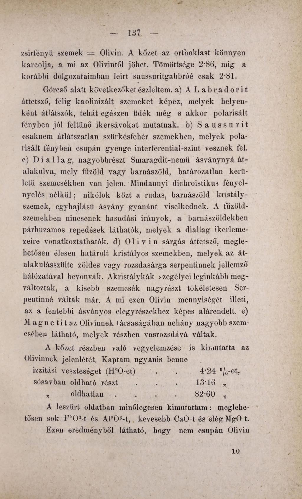 137 zsirfényü szemek = Olivin. A kőzet az orthoklast könnyen karcolja,, a mi az Olivintől jöhet. Tömöttsége 2-86, mig a korábbi dolgozataimban leirt saussuritgabbróé csak 2-81.