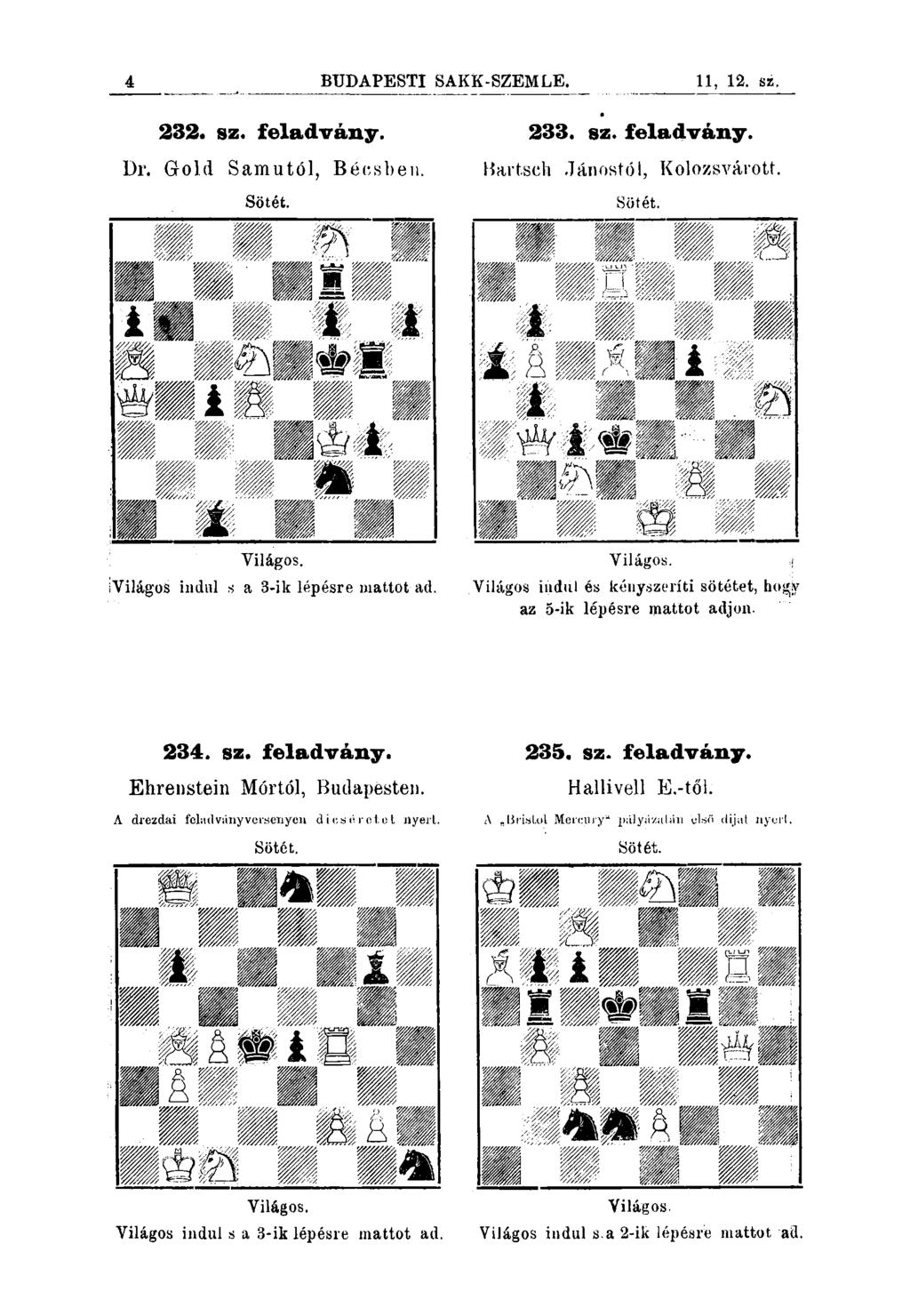 4 BUDAPESTI SAKK-SZEMLE. 11, 12. sz. 232. sz. feladvány. Dr. Gold Samutól, Bécsben. 233. sz. feladvány. Bartsch Jánostól, Kolozsvárott. Világos. ÍVilágos indul s a 3-ik lépésre mattot-ad. Yiiágos.