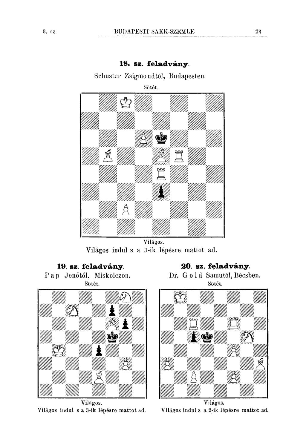 3. sz. BUDAPESTI SAKK-SZEMLE 18. sz. feladvány. Sclmstcr Zsigmondtól, Budapesten. Sötót. Világos. Világos indul s a 3-ik lépésre mattot ad. 19. sz. feladvány. Pap Jenőtől, Miskolczon.