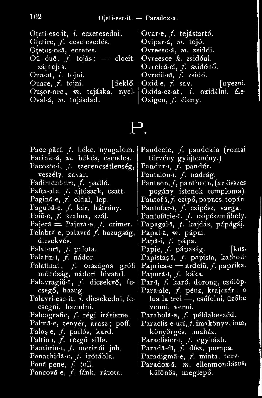 Oxida-ez-at, i. oxidálni, éle- Oxigen, /. éleny. P. Pace-păcî, /. béke, nyugalom. Pacinic-ă, m. békés, csendes. Pacoste-i, /. szerencsétlenség, veszély, zavar. Padiment-urï, /. padló. Pafta-ale, f.