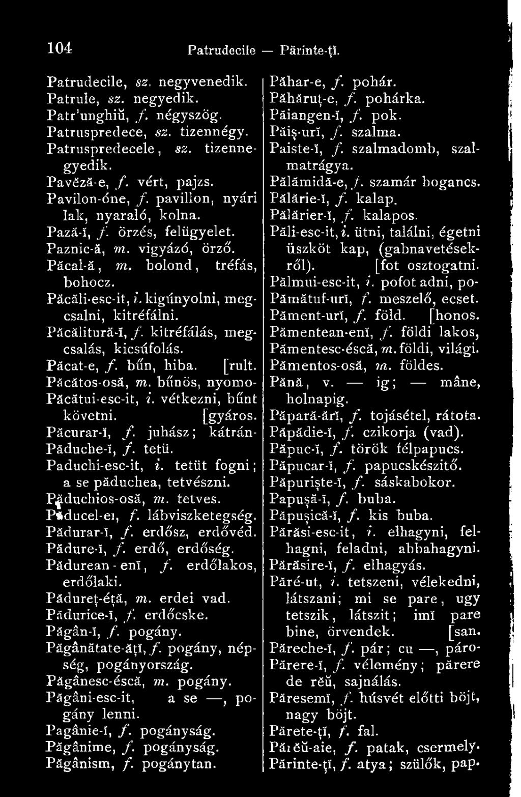 Păcălitură-î, /. kitréfálás, megcsalás, kicsúfolás. Pácat-e, f. bűn, hiba. [rult. Păcătos-osă, m. bűnös, nyomo- Păcătui-esc-it, i. vétkezni, bűnt követni. [gyáros. Păcurar-!, f. juhász ; kátrán- Păduche-î, /.