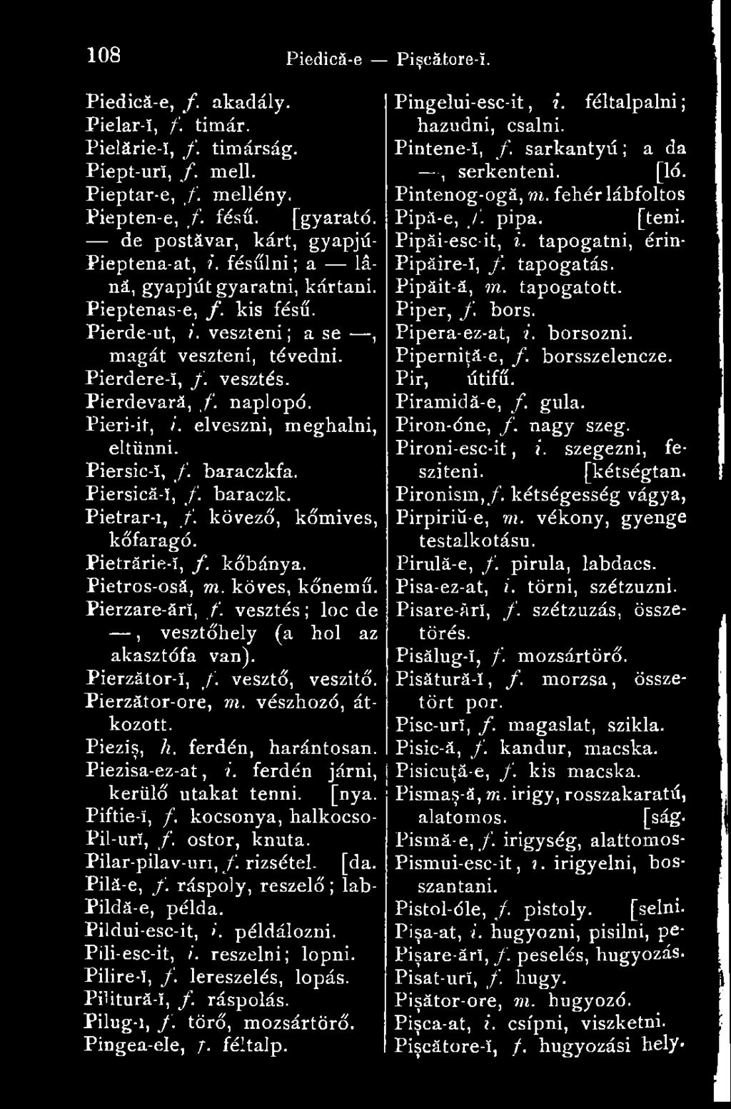 Pierdevară, f. naplopó. Pieri-it, /. elveszni, meghalni, eltűnni. Piersic-ï, f. baraczkfa. Piersică-î, f. baraczk. Pietrar-i, /. kövező, kőmives, kőfaragó. Pietrărie-î, f. kőbánya. Pietros-osă, m.