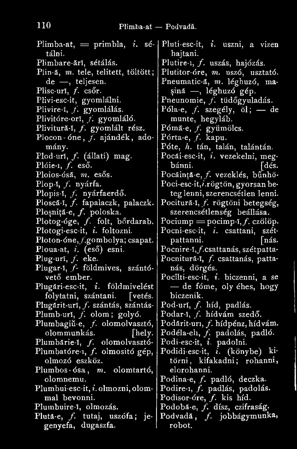 nyárfaerdő. Ploscă-î, f. fapalaczk, palaczk. Ploşniţă-e, f. poloska. Plotog-óge, /. folt, bőrdarab. Plotogi-esc-it, i. foltozni. Ploton-óne,/.gombolya; csapat. Ploua-at, i. (eső) esni. Plug-urí, f.