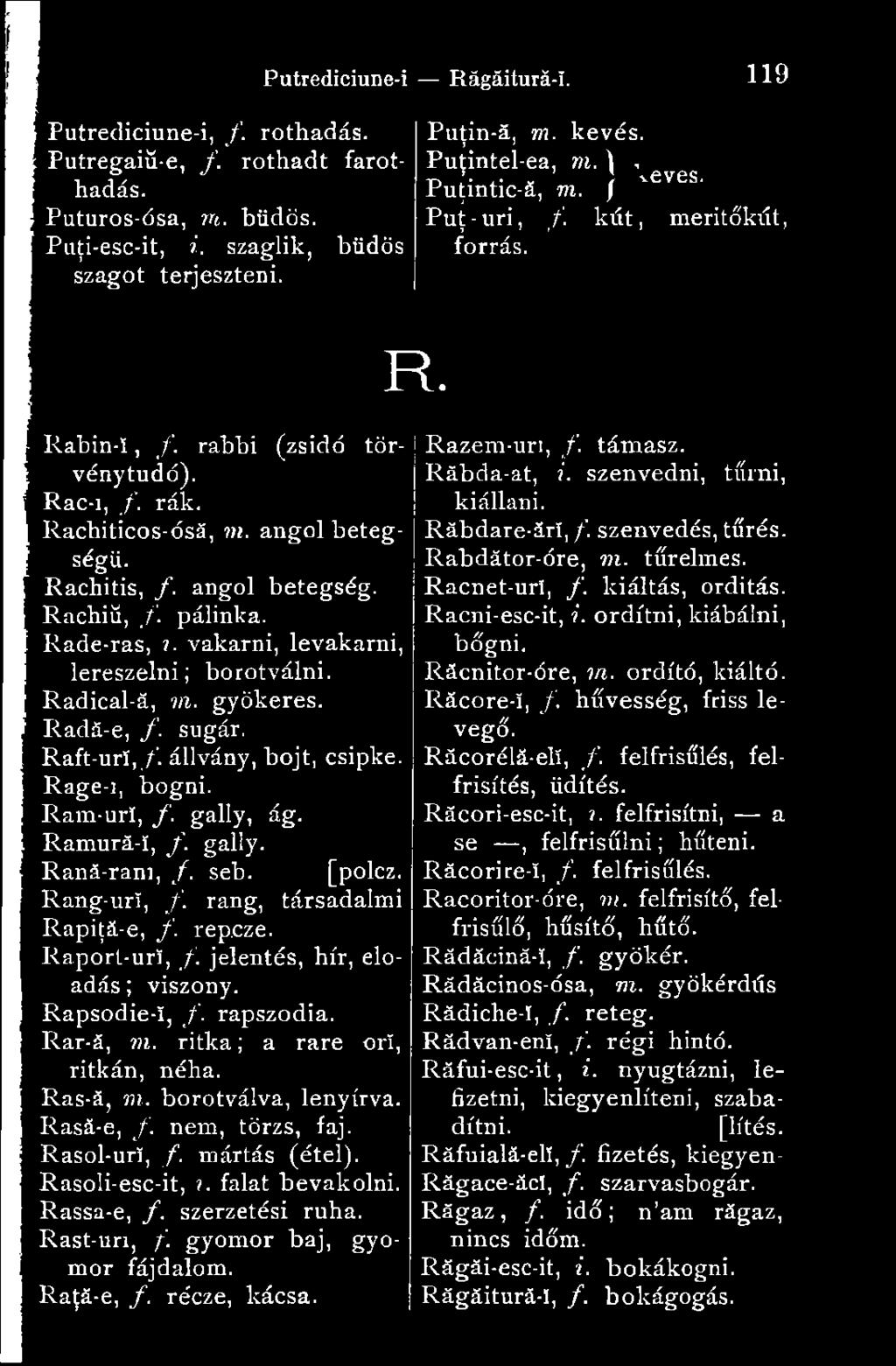 gyökeres. Radä-e, /. sugár. Raft-ur!,/. állvány, bojt, csipke. Rage-i, bőgni. Ram-uri, f. gally, ág. Ramurá-í, f. gally. Raná-ram, /. seb. [polcz. Rang-url, f. rang, társadalmi Rapiţă-e, f. rep.cze.