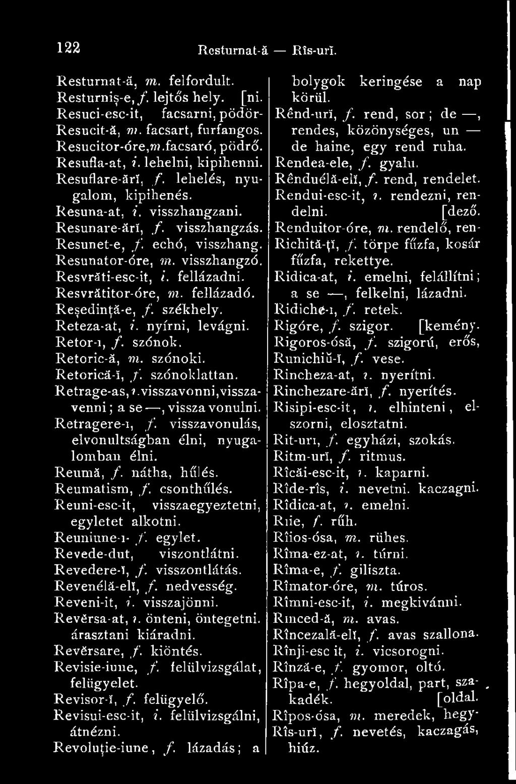 Resvrăti-esc-it, I. fellázadni. Resvrátitor-óre, m. fellázadó. Reşedinţă-e, /. székhely. Reteza-at, i. nyírni, levágni. Retor-i, f. szónok. Retoric-ă, m. szónoki. Retorică-î, /. szónoklattan.