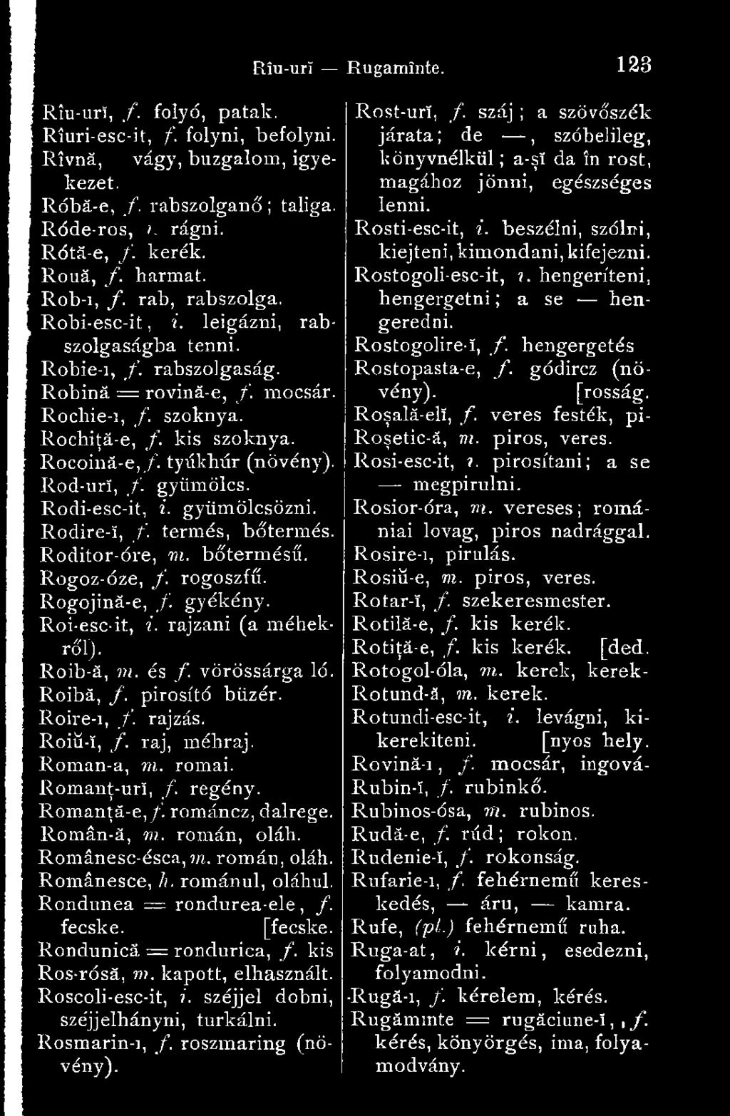 Rod-urí, /. gyümölcs. Rodi-esc-it, i. gyümölcsözni. Rodire-ï, f. termés, bőtermés. Roditor-óre, ni. bőtermésű. Rogoz-óze, /. rogoszfű. Rogojină-e, /. gyékény. Roi-esc-it, i. rajzani (a méhekről).