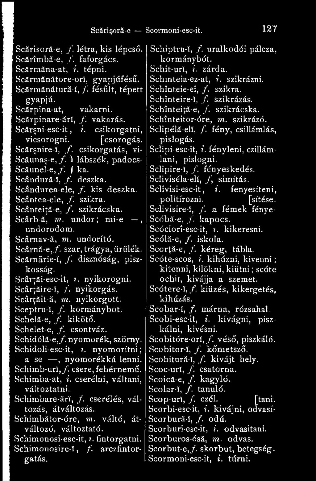 kis deszka. Scântea-ele, f. szikra. Scânteiţă-e, f. szikrácska. Scârb-ă, m. undor; mi-e, undorodom. Scârnav-ă, m. undorító. Scârnă-e,/. szar, trágya, ürülék. Scărnărie-Î, /. disznóság, piszkosság.